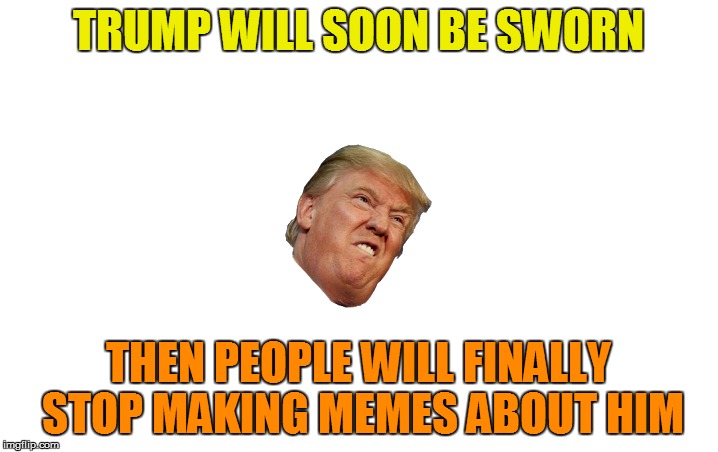 Political memes are rarely funny | TRUMP WILL SOON BE SWORN; THEN PEOPLE WILL FINALLY STOP MAKING MEMES ABOUT HIM | image tagged in memes,trump | made w/ Imgflip meme maker