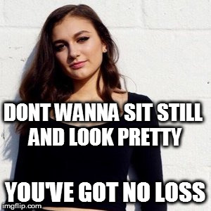 DONT WANNA SIT STILL AND LOOK PRETTY; YOU'VE GOT NO LOSS | image tagged in memes | made w/ Imgflip meme maker