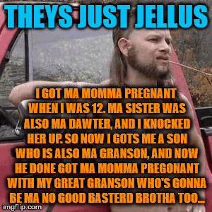 HillBilly | THEYS JUST JELLUS; I GOT MA MOMMA PREGNANT WHEN I WAS 12. MA SISTER WAS ALSO MA DAWTER, AND I KNOCKED HER UP. SO NOW I GOTS ME A SON WHO IS ALSO MA GRANSON, AND NOW HE DONE GOT MA MOMMA PREGONANT WITH MY GREAT GRANSON WHO'S GONNA BE MA NO GOOD BASTERD BROTHA TOO... | image tagged in hillbilly | made w/ Imgflip meme maker