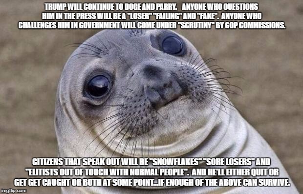 Awkward Moment Sealion | TRUMP WILL CONTINUE TO DOGE AND PARRY.  

ANYONE WHO QUESTIONS HIM IN THE PRESS WILL BE A "LOSER" "FAILING" AND "FAKE".

ANYONE WHO CHALLENGES HIM IN GOVERNMENT WILL COME UNDER "SCRUTINY" BY GOP COMMISSIONS. CITIZENS THAT SPEAK OUT WILL BE "SNOWFLAKES" "SORE LOSERS" AND "ELITISTS OUT OF TOUCH WITH NORMAL PEOPLE".

AND HE'LL EITHER QUIT OR GET GET CAUGHT OR BOTH AT SOME POINT...IF ENOUGH OF THE ABOVE CAN SURVIVE. | image tagged in memes,awkward moment sealion | made w/ Imgflip meme maker