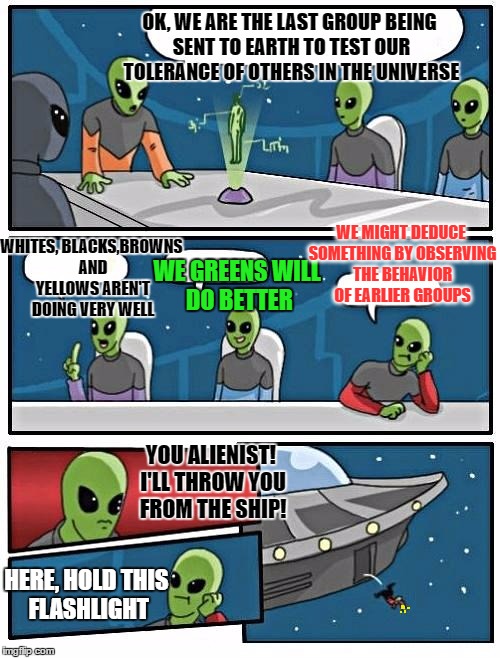 Alien Meeting Suggestion | OK, WE ARE THE LAST GROUP BEING SENT TO EARTH TO TEST OUR TOLERANCE OF OTHERS IN THE UNIVERSE; WE MIGHT DEDUCE SOMETHING BY OBSERVING THE BEHAVIOR OF EARLIER GROUPS; WHITES, BLACKS,BROWNS AND YELLOWS AREN'T DOING VERY WELL; WE GREENS WILL DO BETTER; YOU ALIENIST! I'LL THROW YOU FROM THE SHIP! HERE, HOLD THIS FLASHLIGHT | image tagged in memes,alien meeting suggestion | made w/ Imgflip meme maker