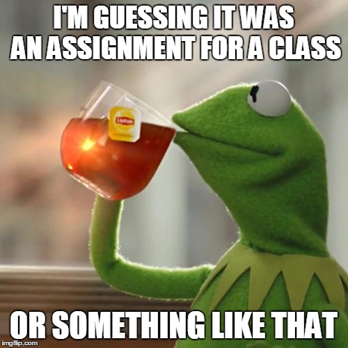 But That's None Of My Business Meme | I'M GUESSING IT WAS AN ASSIGNMENT FOR A CLASS OR SOMETHING LIKE THAT | image tagged in memes,but thats none of my business,kermit the frog | made w/ Imgflip meme maker