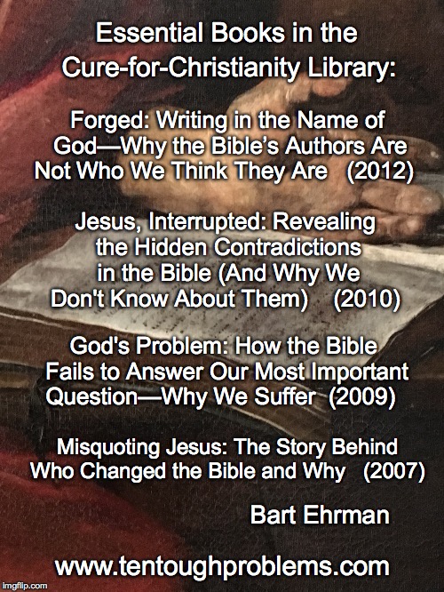 EssCCL, No. 4, Ehrman, four titles | Essential Books in the; Cure-for-Christianity Library:; Forged: Writing in the Name of God—Why the Bible’s Authors Are Not Who We Think They Are   (2012); Jesus, Interrupted: Revealing the Hidden Contradictions in the Bible (And Why We Don't Know About Them)    (2010); God's Problem: How the Bible Fails to Answer Our Most Important Question—Why We Suffer  (2009); Misquoting Jesus: The Story Behind Who Changed the Bible and Why   (2007); Bart Ehrman; www.tentoughproblems.com | image tagged in memes,atheism,david madison,anti-religion,humanism | made w/ Imgflip meme maker