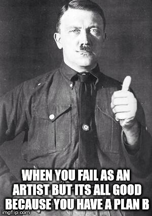 Hitler | WHEN YOU FAIL AS AN ARTIST BUT ITS ALL GOOD BECAUSE YOU HAVE A PLAN B | image tagged in hitler | made w/ Imgflip meme maker