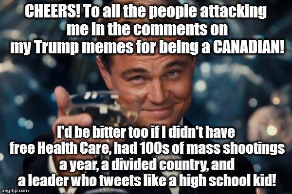Leonardo Dicaprio Cheers | CHEERS! To all the people attacking me in the comments on my Trump memes for being a CANADIAN! I'd be bitter too if I didn't have free Health Care, had 100s of mass shootings a year, a divided country, and a leader who tweets like a high school kid! | image tagged in memes,leonardo dicaprio cheers | made w/ Imgflip meme maker
