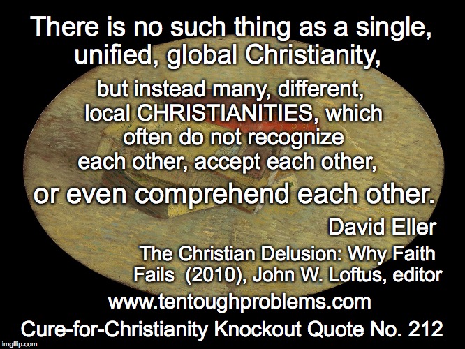 CCCQ No. 212, Eller, There is no such thing as a single, unified, global Christianity | There is no such thing as a single, unified, global Christianity, but instead many, different, local CHRISTIANITIES, which often do not recognize each other, accept each other, or even comprehend each other. David Eller; The Christian Delusion: Why Faith Fails  (2010), John W. Loftus, editor; www.tentoughproblems.com; Cure-for-Christianity Knockout Quote No. 212 | image tagged in memes,atheism,david madison,anti-religion,humanism | made w/ Imgflip meme maker