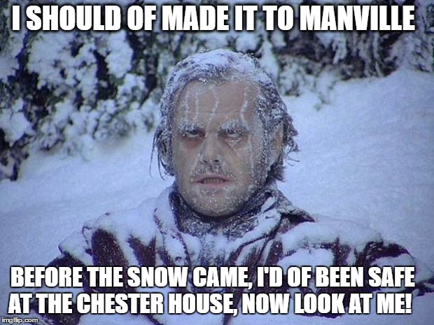 Jack Nicholson The Shining Snow | I SHOULD OF MADE IT TO MANVILLE; BEFORE THE SNOW CAME, I'D OF BEEN SAFE AT THE CHESTER HOUSE, NOW LOOK AT ME! | image tagged in memes,jack nicholson the shining snow | made w/ Imgflip meme maker