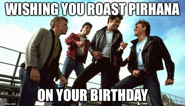 Grease | WISHING YOU ROAST PIRHANA; ON YOUR BIRTHDAY | image tagged in grease | made w/ Imgflip meme maker