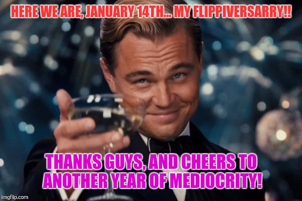 It helps to get a good laugh every now and then, even if I'm not a big part of the community. :) | HERE WE ARE, JANUARY 14TH... MY FLIPPIVERSARRY!! THANKS GUYS, AND CHEERS TO ANOTHER YEAR OF MEDIOCRITY! | image tagged in memes,leonardo dicaprio cheers,imgflip anniversary | made w/ Imgflip meme maker
