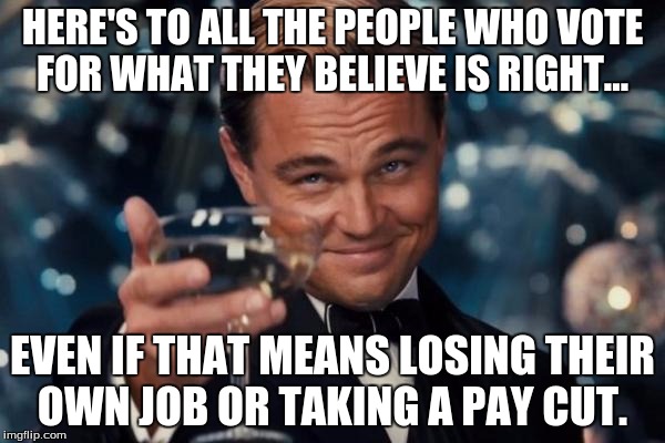 Leonardo Dicaprio Cheers Meme | HERE'S TO ALL THE PEOPLE WHO VOTE FOR WHAT THEY BELIEVE IS RIGHT... EVEN IF THAT MEANS LOSING THEIR OWN JOB OR TAKING A PAY CUT. | image tagged in memes,leonardo dicaprio cheers | made w/ Imgflip meme maker