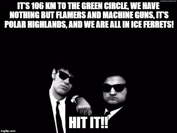 Blues Brothers | IT'S 106 KM TO THE GREEN CIRCLE, WE HAVE NOTHING BUT FLAMERS AND MACHINE GUNS, IT'S POLAR HIGHLANDS, AND WE ARE ALL IN ICE FERRETS! HIT IT!! | image tagged in blues brothers | made w/ Imgflip meme maker