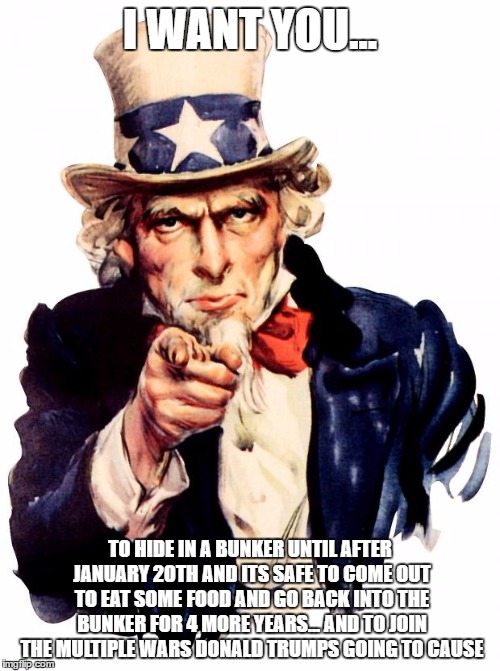 Uncle Sam | I WANT YOU... TO HIDE IN A BUNKER UNTIL AFTER JANUARY 20TH AND ITS SAFE TO COME OUT TO EAT SOME FOOD AND GO BACK INTO THE BUNKER FOR 4 MORE YEARS... AND TO JOIN THE MULTIPLE WARS DONALD TRUMPS GOING TO CAUSE | image tagged in memes,uncle sam | made w/ Imgflip meme maker