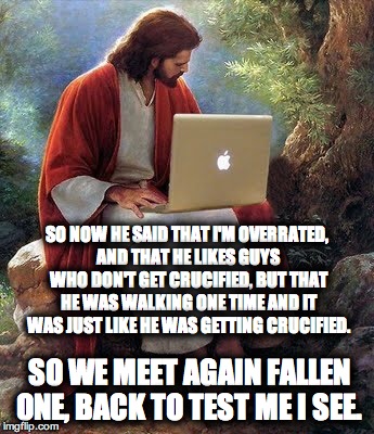 Jesus Christ  | SO NOW HE SAID THAT I'M OVERRATED, AND THAT HE LIKES GUYS WHO DON'T GET CRUCIFIED, BUT THAT HE WAS WALKING ONE TIME AND IT WAS JUST LIKE HE WAS GETTING CRUCIFIED. SO WE MEET AGAIN FALLEN ONE, BACK TO TEST ME I SEE. | image tagged in jesus christ | made w/ Imgflip meme maker