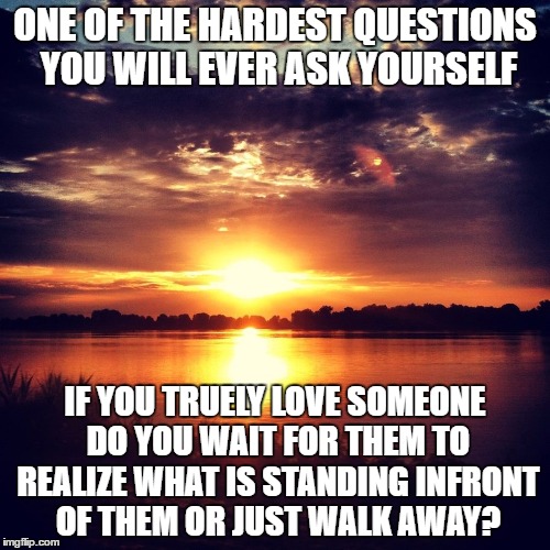 Tough Question About Love |  ONE OF THE HARDEST QUESTIONS YOU WILL EVER ASK YOURSELF; IF YOU TRUELY LOVE SOMEONE DO YOU WAIT FOR THEM TO REALIZE WHAT IS STANDING INFRONT OF THEM OR JUST WALK AWAY? | image tagged in idea at sunset,love,questions | made w/ Imgflip meme maker