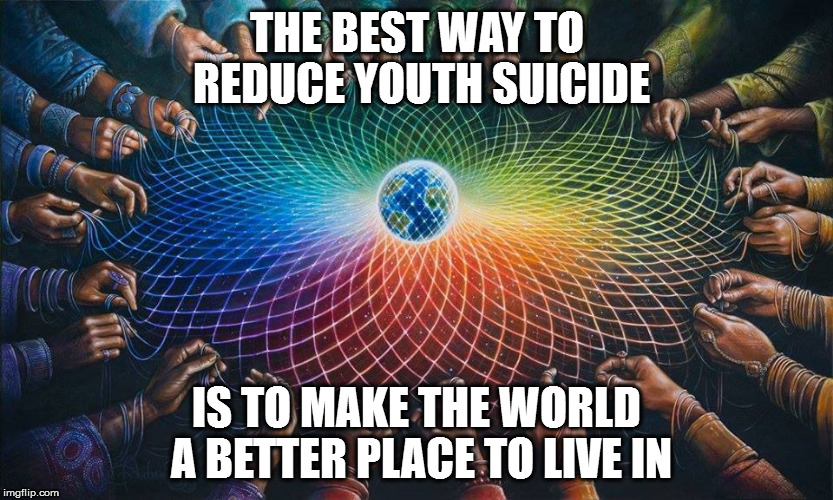 Not a meme - just my thoughts on  the subject. | THE BEST WAY TO REDUCE YOUTH SUICIDE; IS TO MAKE THE WORLD A BETTER PLACE TO LIVE IN | image tagged in youth suicide make the world a better place | made w/ Imgflip meme maker
