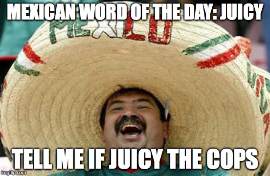 Happy Mexican | MEXICAN WORD OF THE DAY: JUICY; TELL ME IF JUICY THE COPS | image tagged in happy mexican | made w/ Imgflip meme maker