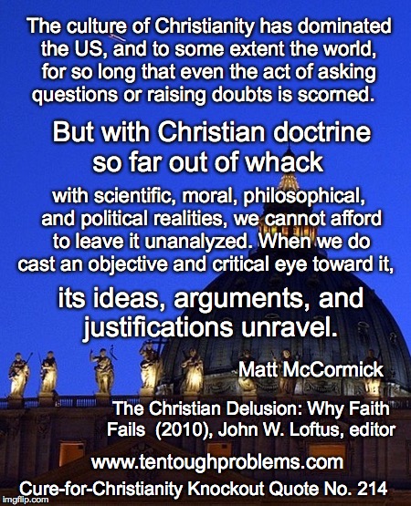 CCCQ No. 214, McCormick, But with Christian doctrine so far out of whack  | The culture of Christianity has dominated the US, and to some extent the world, for so long that even the act of asking questions or raising doubts is scorned. But with Christian doctrine so far out of whack; with scientific, moral, philosophical, and political realities, we cannot afford to leave it unanalyzed. When we do cast an objective and critical eye toward it, its ideas, arguments, and justifications unravel. Matt McCormick; The Christian Delusion: Why Faith Fails  (2010), John W. Loftus, editor; www.tentoughproblems.com; Cure-for-Christianity Knockout Quote No. 214 | image tagged in memes,atheism,david madison,anti-religion,humanism | made w/ Imgflip meme maker