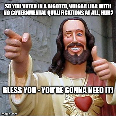 Buddy Christ | SO YOU VOTED IN A BIGOTED, VULGAR LIAR WITH NO GOVERNMENTAL QUALIFICATIONS AT ALL, HUH? BLESS YOU - YOU'RE GONNA NEED IT! | image tagged in memes,buddy christ | made w/ Imgflip meme maker