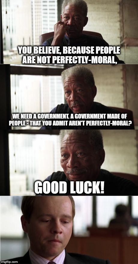 Morgan Freeman Good Luck Meme | YOU BELIEVE, BECAUSE PEOPLE ARE NOT PERFECTLY-MORAL, WE NEED A GOVERNMENT. A GOVERNMENT MADE OF PEOPLE - THAT YOU ADMIT AREN'T PERFECTLY-MORAL? GOOD LUCK! | image tagged in memes,morgan freeman good luck | made w/ Imgflip meme maker