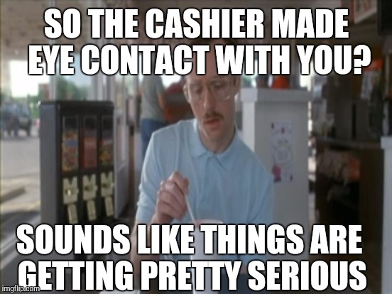 SO THE CASHIER MADE EYE CONTACT WITH YOU? SOUNDS LIKE THINGS ARE GETTING PRETTY SERIOUS | made w/ Imgflip meme maker