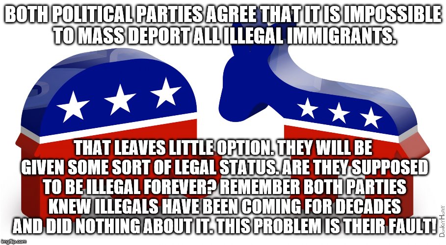 Politics | BOTH POLITICAL PARTIES AGREE THAT IT IS IMPOSSIBLE TO MASS DEPORT ALL ILLEGAL IMMIGRANTS. THAT LEAVES LITTLE OPTION. THEY WILL BE GIVEN SOME SORT OF LEGAL STATUS. ARE THEY SUPPOSED TO BE ILLEGAL FOREVER? REMEMBER BOTH PARTIES KNEW ILLEGALS HAVE BEEN COMING FOR DECADES AND DID NOTHING ABOUT IT. THIS PROBLEM IS THEIR FAULT! | image tagged in politics | made w/ Imgflip meme maker