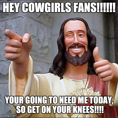 Buddy Christ Meme | HEY COWGIRLS FANS!!!!!! YOUR GOING TO NEED ME TODAY, SO GET ON YOUR KNEES!!!! | image tagged in memes,buddy christ | made w/ Imgflip meme maker