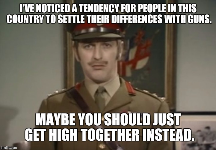 Monty Python Colonel | I'VE NOTICED A TENDENCY FOR PEOPLE IN THIS COUNTRY TO SETTLE THEIR DIFFERENCES WITH GUNS. MAYBE YOU SHOULD JUST GET HIGH TOGETHER INSTEAD. | image tagged in monty python colonel,memes | made w/ Imgflip meme maker