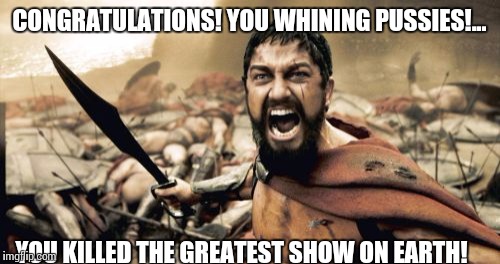 You know who you are | CONGRATULATIONS! YOU WHINING PUSSIES!... YOU KILLED THE GREATEST SHOW ON EARTH! | image tagged in memes,sparta leonidas,circus,elephants,peta | made w/ Imgflip meme maker