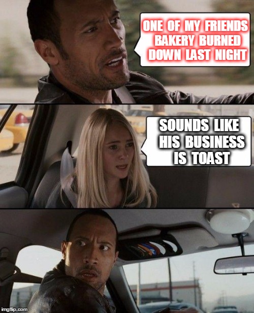 The Rock Driving | ONE  OF  MY  FRIENDS  BAKERY  BURNED  DOWN  LAST  NIGHT; SOUNDS  LIKE  HIS  BUSINESS  IS  TOAST | image tagged in memes,the rock driving | made w/ Imgflip meme maker