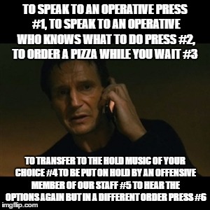 Liam Neeson Taken Meme |  TO SPEAK TO AN OPERATIVE PRESS #1, TO SPEAK TO AN OPERATIVE WHO KNOWS WHAT TO DO PRESS #2, TO ORDER A PIZZA WHILE YOU WAIT #3; TO TRANSFER TO THE HOLD MUSIC OF YOUR CHOICE #4 TO BE PUT ON HOLD BY AN OFFENSIVE MEMBER OF OUR STAFF #5 TO HEAR THE OPTIONS AGAIN BUT IN A DIFFERENT ORDER PRESS #6 | image tagged in memes,liam neeson taken | made w/ Imgflip meme maker