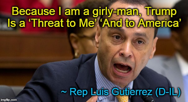 Luis Gutierrez, girly man | Because I am a girly-man, Trump Is a ‘Threat to Me’ ‘And to America’; ~ Rep Luis Gutierrez (D-IL) | image tagged in rep luis gutierrez,girly man | made w/ Imgflip meme maker