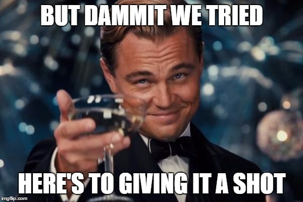 Leonardo Dicaprio Cheers Meme | BUT DAMMIT WE TRIED; HERE'S TO GIVING IT A SHOT | image tagged in memes,leonardo dicaprio cheers | made w/ Imgflip meme maker