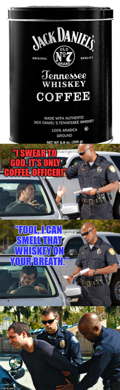 Brand New! | "I SWEAR TO GOD, IT'S ONLY COFFEE, OFFICER!"; "FOOL, I CAN SMELL THAT WHISKEY ON YOUR BREATH." | image tagged in jack daniel's coffee,memes,funny,road rage,jack daniels,whiskey | made w/ Imgflip meme maker