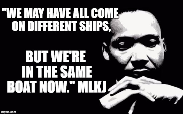 Martin Luther King Jr. | "WE MAY HAVE ALL COME ON DIFFERENT SHIPS, BUT WE'RE IN THE SAME BOAT NOW." MLKJ | image tagged in martin luther king jr | made w/ Imgflip meme maker