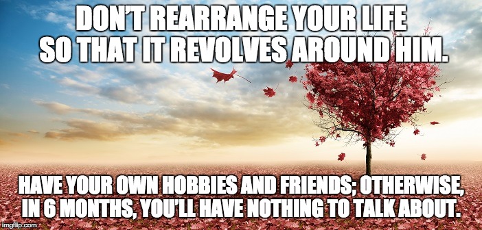 nature | DON’T REARRANGE YOUR LIFE SO THAT IT REVOLVES AROUND HIM. HAVE YOUR OWN HOBBIES AND FRIENDS; OTHERWISE, IN 6 MONTHS, YOU’LL HAVE NOTHING TO TALK ABOUT. | image tagged in nature | made w/ Imgflip meme maker