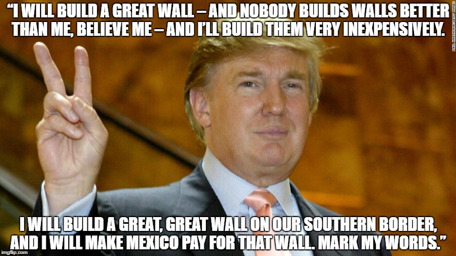 “I WILL BUILD A GREAT WALL – AND NOBODY BUILDS WALLS BETTER THAN ME, BELIEVE ME – AND I’LL BUILD THEM VERY INEXPENSIVELY. I WILL BUILD A GREAT, GREAT WALL ON OUR SOUTHERN BORDER, AND I WILL MAKE MEXICO PAY FOR THAT WALL. MARK MY WORDS.” | made w/ Imgflip meme maker