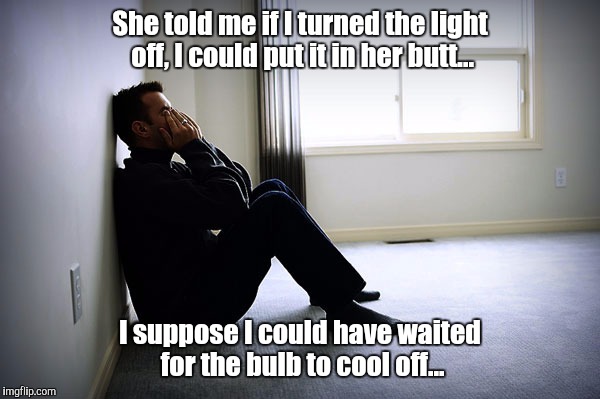 My Mistake | She told me if I turned the light off, I could put it in her butt... I suppose I could have waited for the bulb to cool off... | image tagged in lonely man,memes,my bad,mistakes,reflection,hindsight | made w/ Imgflip meme maker