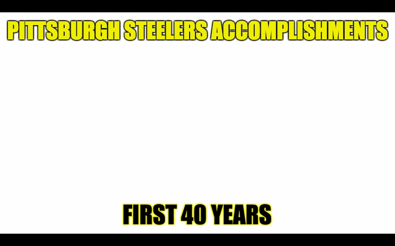 Pittsburgh Squealers | PITTSBURGH STEELERS ACCOMPLISHMENTS; FIRST 40 YEARS | image tagged in pittsburgh steelers,nfl memes,bandwagon,ben roethlisberger,fuck this shit,so many assholes | made w/ Imgflip meme maker