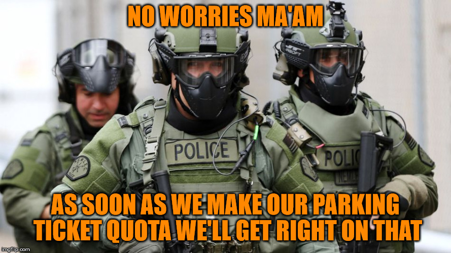 SWAT | NO WORRIES MA'AM AS SOON AS WE MAKE OUR PARKING TICKET QUOTA WE'LL GET RIGHT ON THAT | image tagged in swat | made w/ Imgflip meme maker