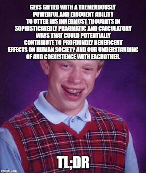 Bad Luck Brian Meme | GETS GIFTED WITH A TREMENDOUSLY POWERFUL AND ELOQUENT ABILITY TO UTTER HIS INNERMOST THOUGHTS IN SOPHISTICATEDLY PRAGMATIC AND CALCULATORY WAYS THAT COULD POTENTIALLY CONTRIBUTE TO PROFOUNDLY BENEFICENT EFFECTS ON HUMAN SOCIETY AND OUR UNDERSTANDING OF AND COEXISTENCE WITH EACHOTHER. TL;DR | image tagged in memes,bad luck brian,skills,gifted hands,superpowers,excellent | made w/ Imgflip meme maker