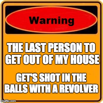 You been warn
 | THE LAST PERSON TO GET OUT OF MY HOUSE; GET'S SHOT IN THE BALLS WITH A REVOLVER | image tagged in memes,warning sign | made w/ Imgflip meme maker