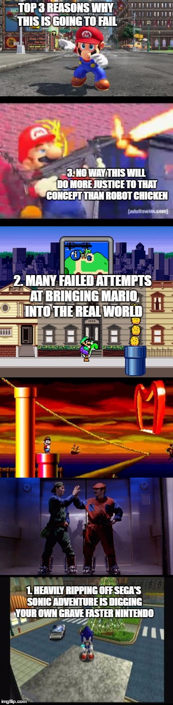 TOP 3 REASONS WHY THIS IS GOING TO FAIL; 3. NO WAY THIS WILL DO MORE JUSTICE TO THAT CONCEPT THAN ROBOT CHICKEN; 2. MANY FAILED ATTEMPTS AT BRINGING MARIO INTO THE REAL WORLD; 1. HEAVILY RIPPING OFF SEGA'S SONIC ADVENTURE IS DIGGING YOUR OWN GRAVE FASTER NINTENDO | image tagged in super mario,real world,failure | made w/ Imgflip meme maker