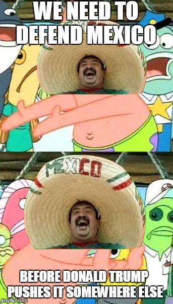 mexicans 2017 | WE NEED TO DEFEND MEXICO; BEFORE DONALD TRUMP PUSHES IT SOMEWHERE ELSE | image tagged in memes,put it somewhere else patrick,funny,mexico,donald trump,spongebob | made w/ Imgflip meme maker