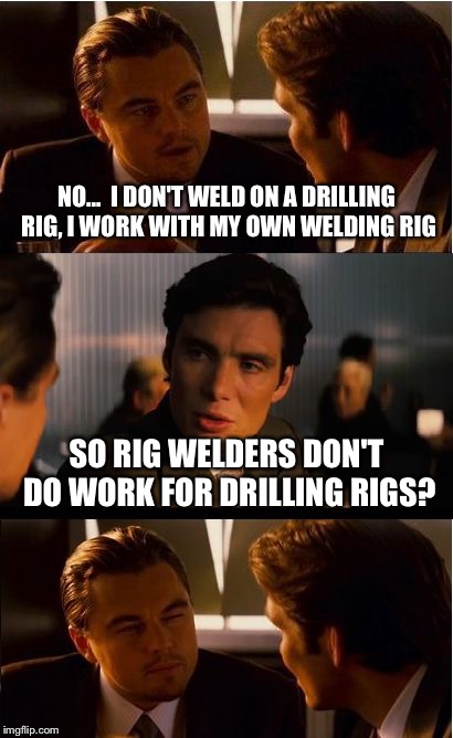 Inception Meme | NO...  I DON'T WELD ON A DRILLING RIG, I WORK WITH MY OWN WELDING RIG; SO RIG WELDERS DON'T DO WORK FOR DRILLING RIGS? | image tagged in memes,inception | made w/ Imgflip meme maker