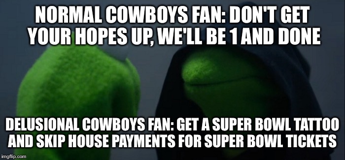Evil Kermit | NORMAL COWBOYS FAN:
DON'T GET YOUR HOPES UP, WE'LL BE 1 AND DONE; DELUSIONAL COWBOYS FAN:
GET A SUPER BOWL TATTOO AND SKIP HOUSE PAYMENTS FOR SUPER BOWL TICKETS | image tagged in evil kermit | made w/ Imgflip meme maker
