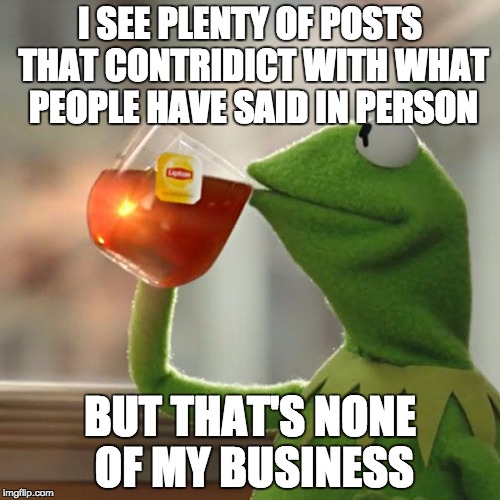 I know i spelt it wrong, shut up. | I SEE PLENTY OF POSTS THAT CONTRIDICT WITH WHAT PEOPLE HAVE SAID IN PERSON; BUT THAT'S NONE OF MY BUSINESS | image tagged in memes,but thats none of my business,kermit the frog,contradict | made w/ Imgflip meme maker