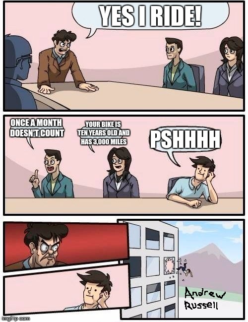 Boardroom Meeting Suggestion | YES I RIDE! ONCE A MONTH DOESN'T COUNT; YOUR BIKE IS TEN YEARS OLD AND HAS 3,000 MILES; PSHHHH | image tagged in memes,boardroom meeting suggestion | made w/ Imgflip meme maker