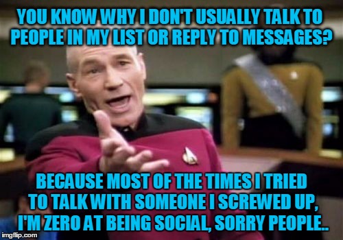 Picard Wtf | YOU KNOW WHY I DON'T USUALLY TALK TO PEOPLE IN MY LIST OR REPLY TO MESSAGES? BECAUSE MOST OF THE TIMES I TRIED TO TALK WITH SOMEONE I SCREWED UP, I'M ZERO AT BEING SOCIAL, SORRY PEOPLE.. | image tagged in memes,picard wtf | made w/ Imgflip meme maker