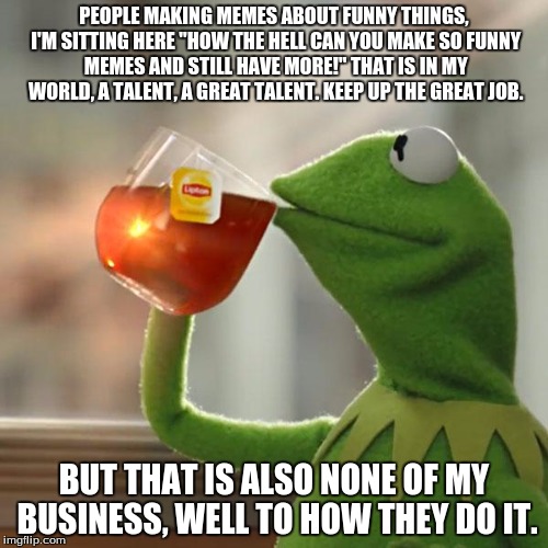 But That's None Of My Business | PEOPLE MAKING MEMES ABOUT FUNNY THINGS, I'M SITTING HERE "HOW THE HELL CAN YOU MAKE SO FUNNY MEMES AND STILL HAVE MORE!" THAT IS IN MY WORLD, A TALENT, A GREAT TALENT. KEEP UP THE GREAT JOB. BUT THAT IS ALSO NONE OF MY BUSINESS, WELL TO HOW THEY DO IT. | image tagged in memes,but thats none of my business,kermit the frog | made w/ Imgflip meme maker