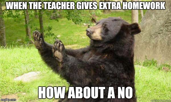 How about no bear | WHEN THE TEACHER GIVES EXTRA HOMEWORK; HOW ABOUT A NO | image tagged in how about no bear | made w/ Imgflip meme maker